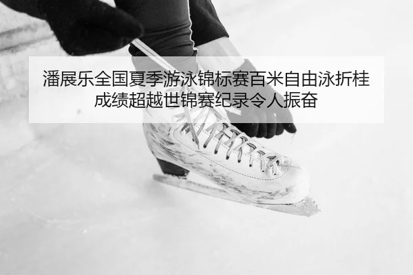 潘展乐全国夏季游泳锦标赛百米自由泳折桂 成绩超越世锦赛纪录令人振奋